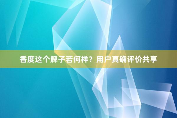 香度这个牌子若何样？用户真确评价共享