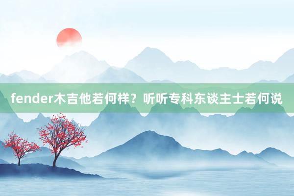 fender木吉他若何样？听听专科东谈主士若何说