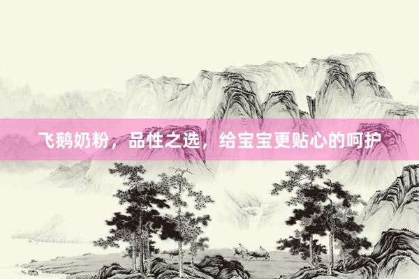 飞鹅奶粉，品性之选，给宝宝更贴心的呵护