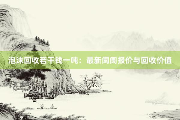 泡沫回收若干钱一吨：最新阛阓报价与回收价值