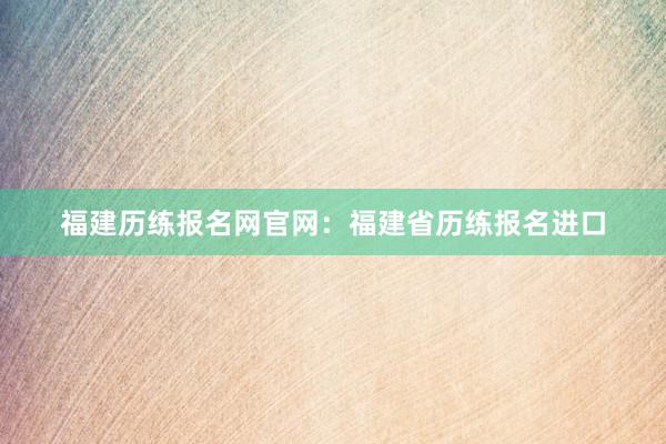 福建历练报名网官网：福建省历练报名进口